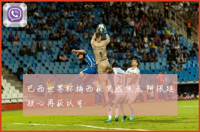巴西世界杯梅西获奖成焦点 阿根廷核心再获认可