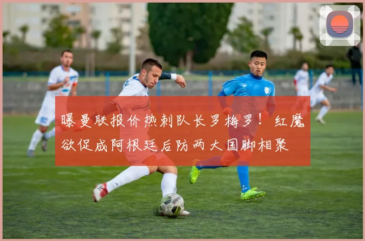 曝曼联报价热刺队长罗梅罗!红魔欲促成阿根廷后防两大国脚相聚